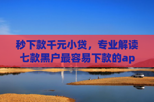秒下款千元小贷，专业解读七款黑户最容易下款的app