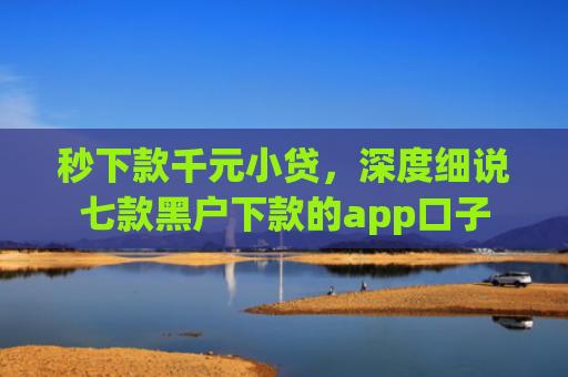 秒下款千元小贷，深度细说七款黑户下款的app口子