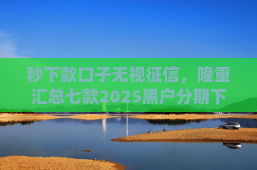 秒下款口子无视征信，隆重汇总七款2025黑户分期下款的app