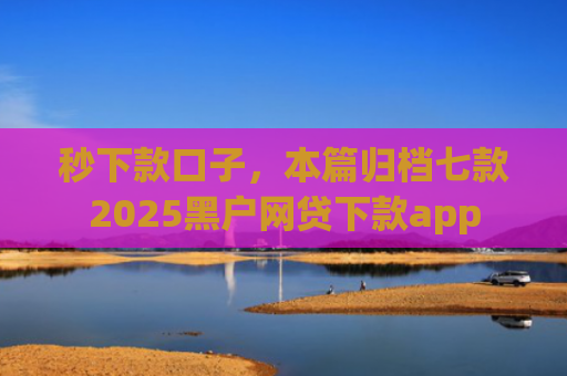 秒下款口子，本篇归档七款2025黑户网贷下款app