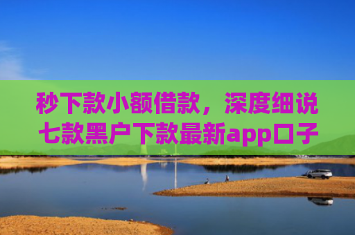秒下款小额借款，深度细说七款黑户下款最新app口子