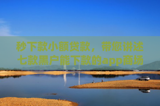 秒下款小额贷款，带您讲述七款黑户能下款的app商场