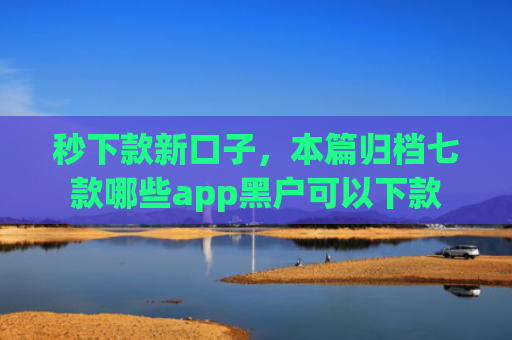 秒下款新口子，本篇归档七款哪些app黑户可以下款