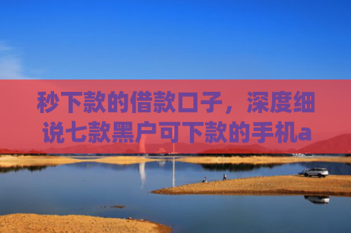 秒下款的借款口子，深度细说七款黑户可下款的手机app
