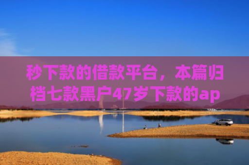 秒下款的借款平台，本篇归档七款黑户47岁下款的app