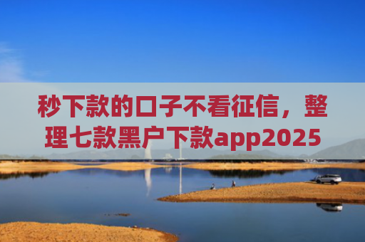 秒下款的口子不看征信，整理七款黑户下款app2025