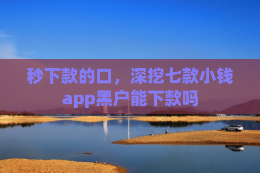 秒下款的口，深挖七款小钱app黑户能下款吗