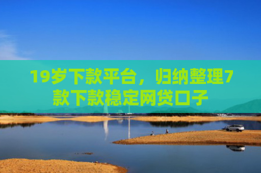 19岁下款平台，归纳整理7款下款稳定网贷口子