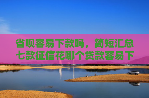 省呗容易下款吗，简短汇总七款征信花哪个贷款容易下款