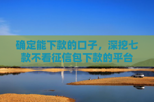 确定能下款的口子，深挖七款不看征信包下款的平台