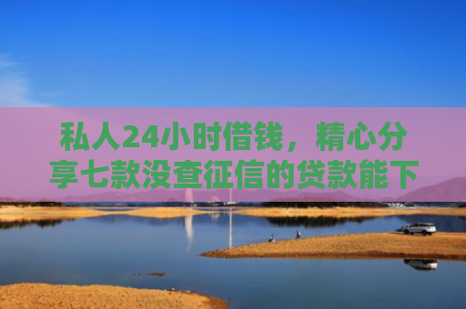 私人24小时借钱，精心分享七款没查征信的贷款能下款吗