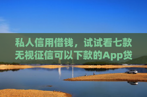 私人信用借钱，试试看七款无视征信可以下款的App贷款