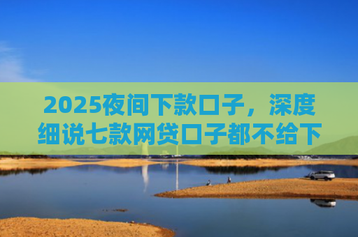 2025夜间下款口子，深度细说七款网贷口子都不给下款了