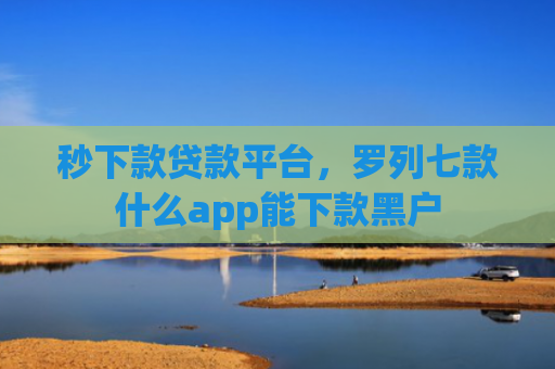 秒下款贷款平台，罗列七款什么app能下款黑户