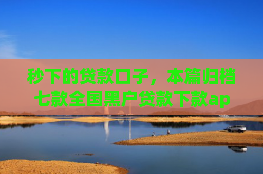 秒下的贷款口子，本篇归档七款全国黑户贷款下款app