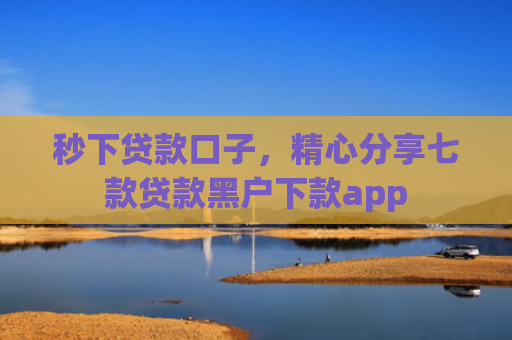 秒下贷款口子，精心分享七款贷款黑户下款app
