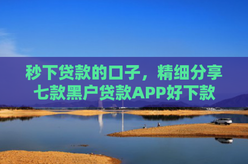 秒下贷款的口子，精细分享七款黑户贷款APP好下款