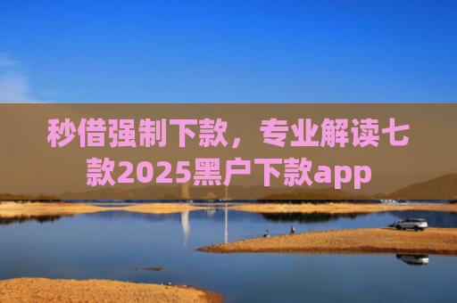 秒借强制下款，专业解读七款2025黑户下款app