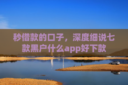秒借款的口子，深度细说七款黑户什么app好下款