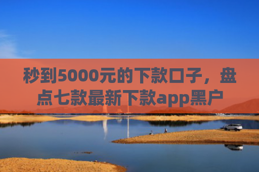 秒到5000元的下款口子，盘点七款最新下款app黑户