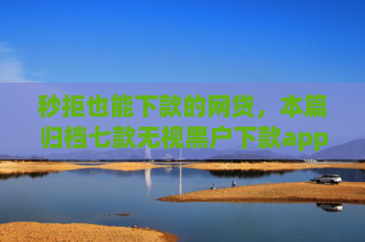 秒拒也能下款的网贷，本篇归档七款无视黑户下款app