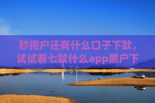 秒拒户还有什么口子下款，试试看七款什么app黑户下款