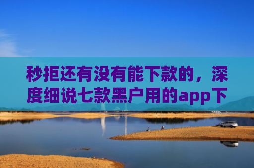 秒拒还有没有能下款的，深度细说七款黑户用的app下款