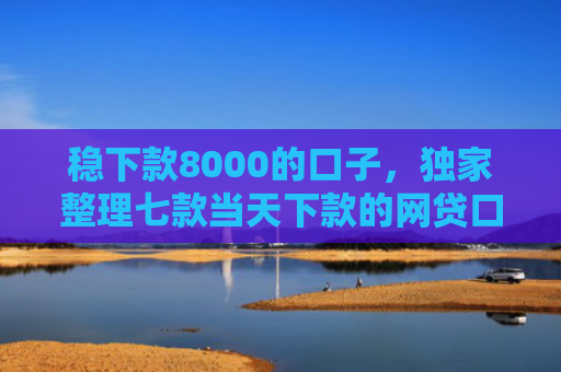 稳下款8000的口子，独家整理七款当天下款的网贷口子