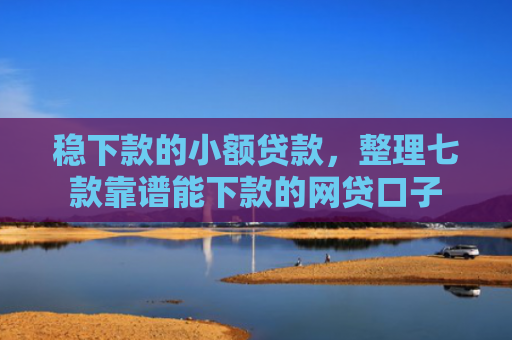 稳下款的小额贷款，整理七款靠谱能下款的网贷口子