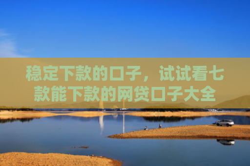 稳定下款的口子，试试看七款能下款的网贷口子大全