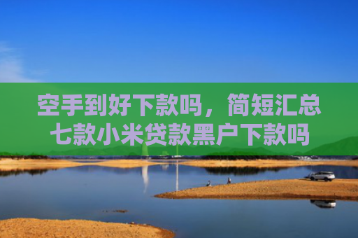 空手到好下款吗，简短汇总七款小米贷款黑户下款吗
