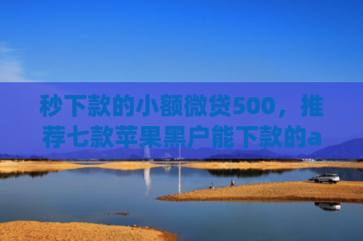 秒下款的小额微贷500，推荐七款苹果黑户能下款的app