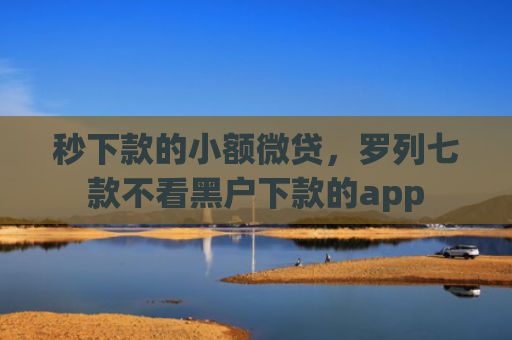 秒下款的小额微贷，罗列七款不看黑户下款的app