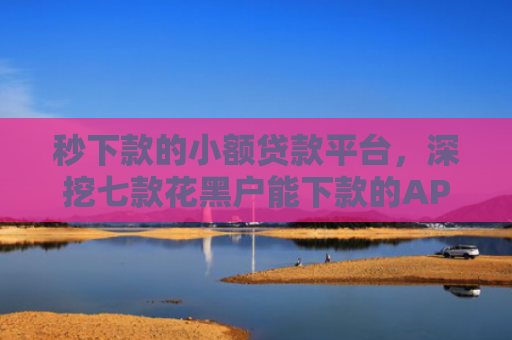 秒下款的小额贷款平台，深挖七款花黑户能下款的APP