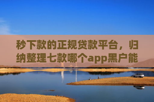 秒下款的正规贷款平台，归纳整理七款哪个app黑户能下款啊