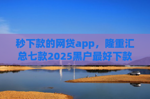 秒下款的网贷app，隆重汇总七款2025黑户最好下款的app