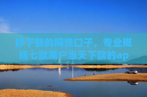 秒下款的网贷口子，专业概括七款黑户当天下款的app