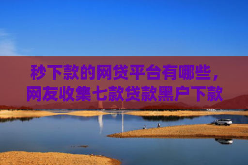 秒下款的网贷平台有哪些，网友收集七款贷款黑户下款口子app