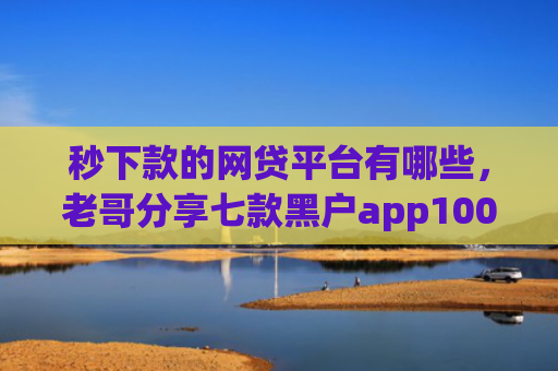 秒下款的网贷平台有哪些，老哥分享七款黑户app100%下款口子