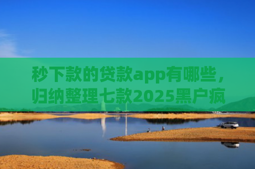 秒下款的贷款app有哪些，归纳整理七款2025黑户疯狂下款app