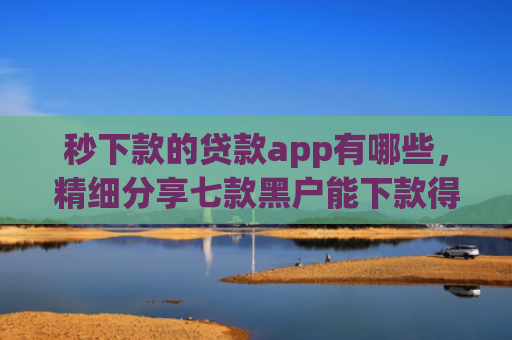 秒下款的贷款app有哪些，精细分享七款黑户能下款得app