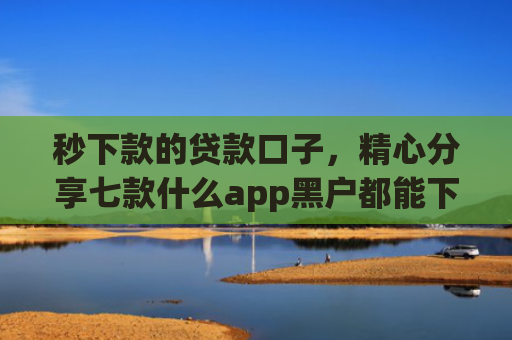 秒下款的贷款口子，精心分享七款什么app黑户都能下款