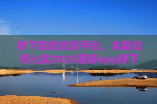 秒下款的贷款平台，本篇归档七款2025哪家app好下款黑户
