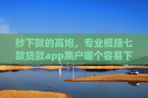 秒下款的高炮，专业概括七款贷款app黑户哪个容易下款