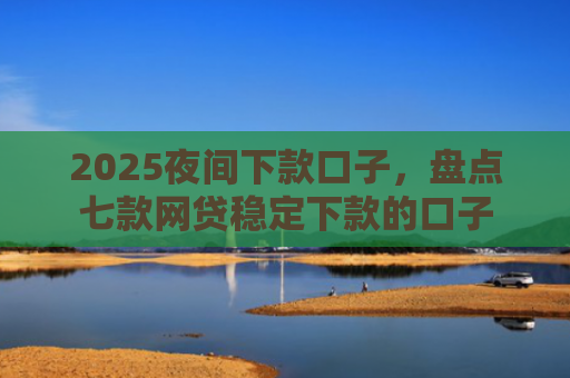 2025夜间下款口子，盘点七款网贷稳定下款的口子