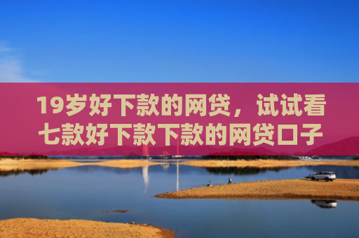 19岁好下款的网贷，试试看七款好下款下款的网贷口子