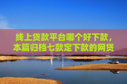 线上贷款平台哪个好下款，本篇归档七款定下款的网贷口子