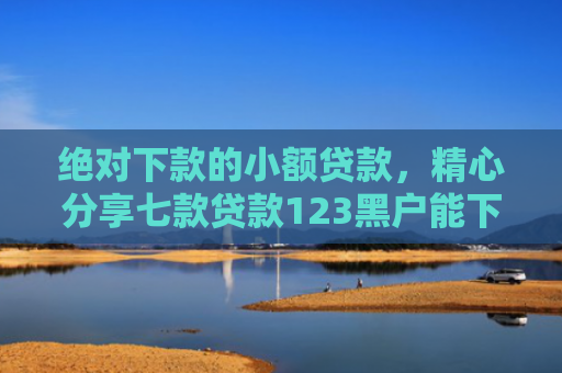 绝对下款的小额贷款，精心分享七款贷款123黑户能下款