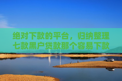 绝对下款的平台，归纳整理七款黑户贷款那个容易下款