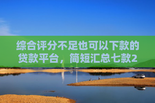 综合评分不足也可以下款的贷款平台，简短汇总七款2025年黑户网贷下款口子